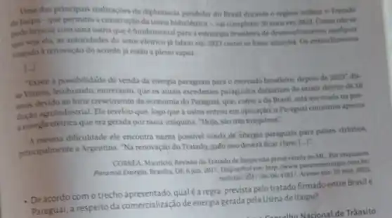 Uma das principais realizaçoes da diplomacia pendular do Brasil durante o regime militar o Tratado
de ltaipu-que a construção da usina hidreletrica val completar 50 anosem 2023 Comentose
pode brincar com uma usina que é fundamental para a estratégia brasileira de desenvolvimento qualquer
que seja ela, as autoridades do setor eletrico ja falam em 2023 como se fosse amanha. Os entendimentos
visando a renovação do acordo já estảo a pleno vapor.
"Existe a possibilidade de venda da energia paraguala para o mercado brasileiro depois de 2023, dis-
se Vlanna, lembrando, entretanto que os atuals excedentes paragualos dekariam de existir dentro de 10
anos, devido ao forte crescimento da economia do Paragual.que, como a do Brasil, está ancorada na pro-
agroindustrial. Ele revelou que logo que a usina entrou em operação, o Paragual consumia apenas
a energirelétrica que era gerada por mela-máquina. "Hoje.sào trés máquinas?
A mesma dificuldade ele encontra numa possivel venda de energia paraguaia para paises virinhos,
principalmente a Argentina. Na renovação do Tratado, tudo isso deverá ficar claro [...]:
CORREA, Mauricio, Revisio do Tratado de ltaipu nào prevevenda ao MI Por enquanto.
Paranod Energia, Brasilla, DF 6 jum.2017. Disponthelem: http://www paranoaenergla.com.be
noticias/2017/06/06/4181/.
Acesso em: 25 mar. 2022.
- De acordo com o trecho apresentado, qualéa regra,prevista pelo tratado firmado entre Brasil e
Paraguai, a respeito da comercialização de energia gerada pela Usina de Itaipu?