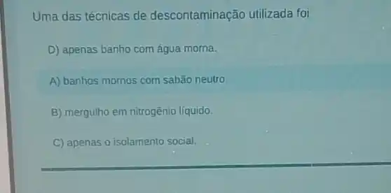 Uma das técnicas de descontaminação utilizada foi
D) apenas banho com água morna.
A) banhos mornos com sabǎo neutro
B) mergulho em nitrogênio líquido.
C) apenas o isolamento social.