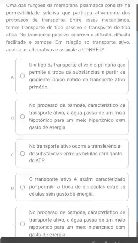 Uma das Tunçoes da membrana plasmatica consiste na
permeabilidade seletiva que participa ativamente dos
processos de transporte. Entre esses mecanismos,
temos transporte do tipo passivo e transporte do tipo
ativo. No transporte passivo , ocorrem a difusão , difusão
facilitada e osmose. Em relação ao transporte ativo,
analise as alternativas e assinale a CORRETA
A.
Um tipo de transporte ativo é o primário que
permite a troca de substâncias a partir de
gradiente iônico obtido do transporte ativo
primário.
No processo de osmose , característico de
transporte ativo, a água passa de um meio
hipotônico para um meio hipertônico sem
gasto de energia.
No transporte ativo ocorre a transferência
de substâncias entre as células com gasto
de ATP.
0 transporte ativo é assim caracterizado
por permitir a troca de moléculas entre as
células sem gasto de energia.
No processo de osmose , característico de
transporte ativo, a água passa de um meio
hipotônico para um meio hipertônico com
gasto de energia