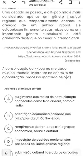 Uma década se passou , e o K -pop não é mais
considerado apenas um gênero musical
regional que orariamente chamou . 0
atenção de um público global . Ele
estabeleceu firmemente suas raizes como , um
importante gênero subcultural e está
ganhando destaque no cenário internacional.
JI-WON . Choi .K-pop invasion:From a local trend to a global
phenomenon , and beyond . Disponivel em:
https://asianews .network . Acesso em: 8 jul . 2024.
(adaptado)
A consolidação do K-pop no mercado
musical I mundia I insere -se no contexto de
globalização , processo marcado pelo(a)
Assinale a afirmativa correta
A
surgimento dos meios de comunicação
n
conhecidos como tradicionais , como o
rádio.
B
princípios da Uniđo Soviética.
orientação econômica baseada nos
C
rompimento de fronteiras e integração
v
econômica , social e cultural.
D )
imposição de padroes nacionalistas
D submissão cultural liderada pelos paises