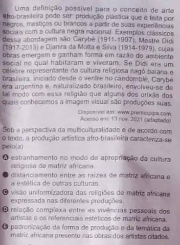 Uma definição possivel para o conceito de arte
afro-brasileira pode ser.produção plástica que é feita por
negros, mestiços ou brancos a partir de suas experiências
sociais com a cultura negra nacional. Exemplos clássicos
dessa abordagem são Carybé (1911-1997) Mestre Didi
(1917-2013) e Djanira da Motta e Silva (1914-1979) cujas
obras emergem e ganham forma em razão do ambiente
social no qual habitaram e viveram. Se Did era um
célebre representante da cultura religiosa nagô baiana e
brasileira, iniciado desde o ventre no candomblé, Carybé
era argentino e, naturalizado brasileiro, envolveu-se de
tal modo com essa religião que alguns dos orixás dos
quais conhecemos a imagem visual são prođuções suas.
Disponivel em: www.premiopipa com
Acesso em: 13 nov 2021 (adaptado)
Sob a perspectiva da multiculturalidade e de acordo com
texto, a produção artistica afro-brasileira caracteriza-se
pelo(a)
(A) estranhamento no modo de apropriação da cultura
religiosa de matriz africana.
distanciamento entre as raizes de matriz africana e
a estética de outras culturas.
C visão uniformizadora das de matriz africana
expressada nas diferentes produçōes.
(D) relação complexa entre as vivências pessoais dos
(3) padronização da forma de produção e da temática da
matriz africana presente nas obras dos artistas citados.