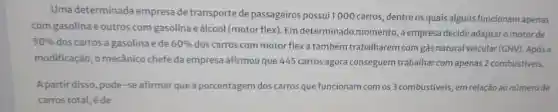 Uma determinada empresa de transporte de passageiros possui 1000 carros ,dentre os quais alguns funcionam apenas
com gasolina e outros com gasolina eálcool (motor flex). Em determinado momento, a empresa decide adaptaro motor de
50%  doscarros a gasolina e de 60%  dos carros com motor flex a também trabalharem com gás natural veicular (GNV)Após a
modificação, o mecânico chefe da empresa afirmou que 445 carros agora conseguem trabalhar com apenas 2 combustiveis.
A partir disso, pode-se afirmar que a porcentagem dos carros que funcionam com os 3 combustíveis, em relação ao número de
carros total, éde