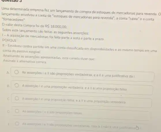 Uma determinada empresa fez um lançamento de compra de estoques de mercadorias para revenda. 0
lançamento envolveu a conta de "estoques de mercadorias para revenda", a conta "caixa" e a conta
"fornecedores".
valor desta compra foi de R 18.000,00
Sobre este lançamento são feitas as seguintes asserções:
I-A aquisição de mercadorias foi feita parte a vista e parte a prazo.
PORQUE
II-Envolveu contra partida em uma conta classificada em disponibilidades e ao mesmo tempo em uma
conta do passivo exigivel.
Analisando as asserções apresentadas, está correto dizer que:
Assinale a alternativa correta
As asserpoes I e II são proposições verdadeiras, e a II é uma justificativa da I.
Aasserção lé uma proposição verdadeira, e allé uma proposição falsa.
A asserpáo 1é uma proposição falsa, e a IIé uma proposição verdadeira.
As asserpoes Ie II sào proposiçôes falsas.
As asserpoes le II sao proposipbes verdadeiras, mas a II nào é uma justificativa ())