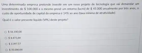 Uma determinada empresa pretende investir em um novo projeto de tecnologia que vai demandar um
investimento de 100.000 e o mesmo preve um retorno (lucro) de 45.000 anualmente por três anos., o
custo de oportunidade de capital da empresa é 14%  ao ano (taxa mínima de atratividade).
Qual é o valor presente liquido (VPL) deste projeto?
 16.100,00
 4.473,44
 3.397,57
 35.000,00