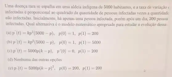 Uma doença rara se espalha em uma aldeia indigena de 5000 habitantes, e a taxa de variação
infectadas é proporcional ao quadrado da quantidade de pessoas infectadas vezes a quantidade
não infectadas . Inicialmente, há apenas uma pessoa infectada , porém após um dia , 200 pessoa
infectadas. Qual alternativa é o modelo matemático apropriado para estudar a evolução dessa
(a) p'(t)=kp^2(5000-p), p(0)=1,p(1)=200
(b) p'(t)=kp^2(5000-p), p(0)=1,p(1)=5000
(C) p'(t)=5000p(k-p), p'(0)=0,p(1)=200
(d) Nenhuma das outras opçōes
(e) p'(t)=5000p(k-p)^2, p(0)=200,p(1)=200