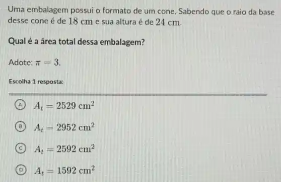 Uma embalagem possui o formato de um cone. Sabendo que o raio da base
desse cone é de 18 cm e sua altura é de 24 cm.
Qual é a área total dessa embalagem?
Adote: pi =3
Escolha 1 resposta:
A A_(t)=2529cm^2
B A_(t)=2952cm^2
C A_(t)=2592cm^2
D A_(t)=1592cm^2