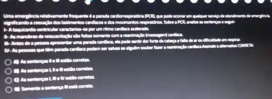 Uma emergencia relativamente frequente é a parada cardiorrespiratória (PCR)que pode ocorrer em qualquer servico de atendimento de emergência.
kando a cessagic dos batimentos cardiacos e dos movimentos respiratórios. Sobre a PCR, analise as sentenças a seguir:
1-Ataquicardia ventricular caracteriza-se por um ritmo cardiaco acelerado.
2-Asmanobras de ressuscitaçlo slo fattas somente com a reanimação (massagem)cardiaca
 Antes dea pesson apresentaruma parada cardiaca, ela pode sentir dor forte de cabegae faltade aroudificuldade em respirar.
alternativa CORRETA
Mr.As pessons que têm parada cardiaca podem ser salvas se alguém souber fazer a reanimação cardiaca Assinalea alt
A) As sentengas Lie I'll estão cometas.
(1) As sentencas (Ill estio corretas.
C) Assentengas (II elvestilo corretas.
C) Somente a sentenca III esta cometa