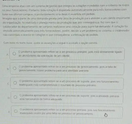 Uma empresa atua com um sistema de gestão que integra as cotações e pedidos com o sistema de todos
os seus fornecedores Portanto, toda cotação é disparada automaticamente para tres fornecedores com
base nas ultimas compras e posteriormente uma delas é revertida em pedido
Imagine que a partir de uma demanda gerada pela área de produção para atender a um cliente importante
da organização foi realizado o planeja mento da produção que por consequência, fez com que o
colaborador do departamento de compras realizasse uma cotação para suprir tal demanda A cotação foi
enviada automaticamer te para tres fornecedores porem, devido a um problema no sistema, o colaborador
não consequiu o acesso as cotaçóes e. por consequência, a efetivaçãc do pedido
Com base no texto -base, avalie as asserções a seguir e assinale a opção correta.
problema apresentado refere-se a um processo primáno, pois está diretamente ligado
A
ao atendimento da solicitação de um cliente
problema apresentado refere-se a um processo de gerenciamento, pois a falta de
B
gerenciamento trouxe problema para uma atividade primária.
problema apresentado refere-se a um processo de suporte, pois seu funcionamento
C.
inadequado está comprometendo o resultado do processo primário
problema apresentado refere-se a um processo de suporte, pois a atividade primária
D
está funcionando de forma adequada
problema apresentado refere-se a um processo primário, pois seu funcionamento
E
inadequado ocorre por uma falha no processo de gerenciamento