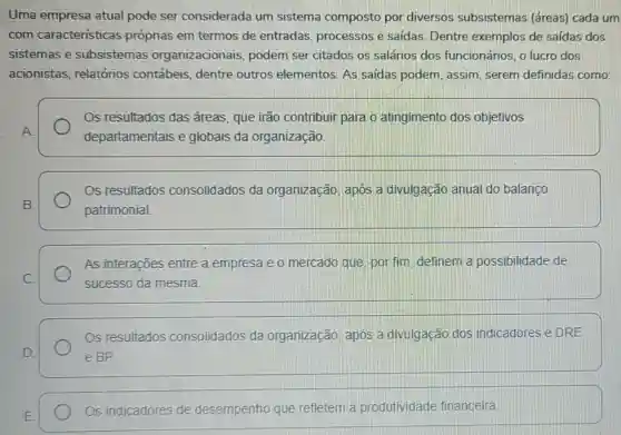 Uma empresa atual pode ser considerada um sistema composto por diversos subsistemas (áreas)cada um
com caracteristicas próprias em termos de entradas processos e saidas Dentre exemplos de saídas dos
sistemas e subsistemas organizacionais , podem ser citados os salários dos funcionários, o lucro dos
acionistas relatórios contábeis, dentre outros elementos As saidas podem assim, serem definidas como:
Os resultados das áreas, que irão contribuir para o atingimento dos objetivos
departamentais e globais da organização
Os resultados consolidados da organização, apos a divulgação anual do balanco
patrimonial
As interações entre a empresa e o mercado que por fim definem a possibilidade de
sucesso da mesma.
Os resultados consolidados da organização, apos a divulgação dos indicadores e DRE
e BP
Os indicadores de desempenho que refletem a produtividade financeira