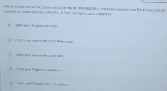 Uma empresa comercial possui receita de RS80.000.000,00 e despesas dedutiveis de R 42.000.000,00
Levando em conta apenas o IR/CSLL, é mais vantajoso para a empresa:
A Optar pelo Simples Nacional
B Optar pelo regime de Lucro Presumido
Optar pelo regime de Lucro Real
D Optar pelo Regime Cumulativo
E Optar pelo Regime Nǎo -Cumulativo