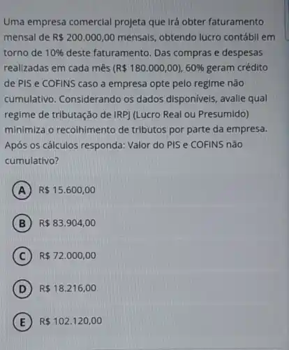 Uma empresa comercial projeta que irá obter faturamento
mensal de R 200.000,00 mensais, obtendo lucro contábil em
torno de 10%  deste faturamento Das compras e despesas
realizadas em cada mês (R 180.000,00),60%  geram crédito
de PIS e COFINS caso a empresa opte pelo regime não
cumulativo . Considerando os dados disponíveis , avalie qual
regime de tributação de IRP) (Lucro Real ou Presumido)
minimiza o recolhimento de tributos por parte da empresa.
Após os cálculos responda: Valor do PIS e COFINS não
cumulativo?
A R 15.600,00
B R 83.904,00
C R 72.000,00
D R 18.216,00
E R 102.120,00 E