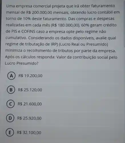 Uma empresa comercial projeta que Irá obter faturamento
mensal de R 200.000,00 mensals obtendo lucro contábil em
torno de 10%  deste faturamento Das compras e despesas
realizadas em cada mês R 180.000,00),60%  geram crédito
de PIS e COFINS caso a empresa opte pelo regime não
cumulativo . Considerando os dados disponíveis , avalie qual
regime de tributação de IRP] (Lucro Real ou Presumido)
minimiza o recolhimento de tributos por parte da empresa.
Após os cálculos responda: Valor da contribuição social pelo
Lucro Presumido?
A ) R 19.200,00
B R 25.120,00
C R 21.600,00
D R 25.920,00
E R 32.100,00 E