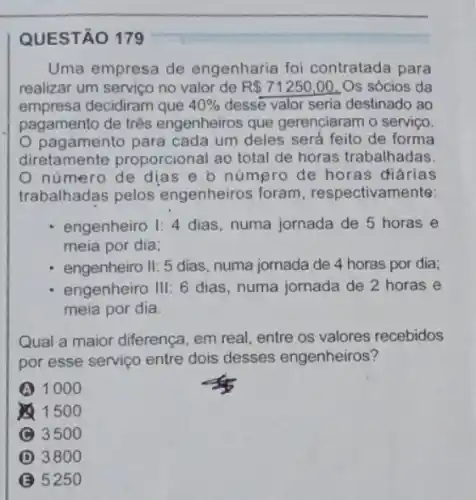 Uma empresa de engenharia foi contratada para
realizar um servico no valor de R 71250,00 Os sócios da
empresa decidiram que 40%  desse valor seria destinado ao
pagamento de três engenheiros que gerenciaram o serviço.
pagamento para cada um deles será feito de forma
diretamente proporcional ao total de horas trabalhadas.
número de dias e b número de horas diárias
trabalhadas pelos engenheiros foram respectivam ente:
engenheiro 1:4 dias, numa jornada de 5 horas e
meia por dia;
engenheiro II: 5 dias numa jornada de 4 horas por dia;
engenheiro III: 6 dias numa jornada de 2 horas e
meia por dia.
Qual a maior diferença em real, entre os valores recebidos
por esse serviço entre dois desses engenheiros?
A 1000
1500
3500
D 3800
5250