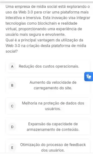 Uma empresa de mídia social está explorando o
uso da Web 3 .0 para criar uma plataforma mais
interativa e imersiva. Esta inovação visa integrar
tecnologias como blockchain e realidade
virtual proporcionando uma experiência de
usuário mais segura e envolvente.
Qual é a principal vantagem da utilização da
Web 3.0 na criação desta plataforma de mídia
social?
A Redução dos custos operacionais.
B D
Aumento da velocidade de
carregamento do site.
C
Melhoria na proteção de dados dos
usuários.
D
armazenamento de conteúdo.
Expansão da capacidade de
E
Otimização do processo de feedback
E
dos usuários.