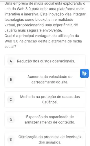 Uma empresa de mídia social está explorando o
uso da Web 3.0 para criar uma plataforma mais
interativa e imersiva. Esta inovação visa integrar
tecnologias como blockchain e realidade
virtual proporcionando uma experiência de
usuário mais segura e envolvente.
Qual é a principal vantagem da utilização da
Web 3.0 na criação desta plataforma de mídia
social?
A Redução dos custos operacionais.
B
Aumento da velocidade de
carregamento do site.
C
Melhoria na proteção de dados dos
usuários.
D )
Expansão da capacidade de
armazename nto de conteúdo.
E
Otimização do processo de feedback
dos usuários.