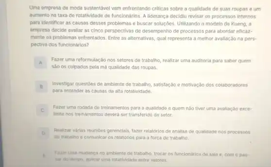 Uma empresa de moda sustentável vem enfrentando criticas sobre a qualidade de suas roupas e um
aumento na taxa de rotatividade de funcionários A liderança decidiu revisar os processos internos
para identificar as causas desses problemas e buscar soluçōes. Utilizando o modelo de Kueng, a
empresa decide avaliar as cinco perspectivas de desempenho de processos para abordar eficaz-
mente os problemas enfrentados. Entre as alternativas, qual representa a melhor avaliação na pers-
pectiva dos funcionários?
A
Fazer uma reformulação nos setores de trabalho, realizar uma auditoria para saber quem
Inl
sào os culpados pela má qualidade das roupas.
B
Investigar questoes de ambiente de trabalho , satisfação e motivação dos colaboradores
(B)
para entender as causas da alta rotatividade.
Fazer uma rodada de treinamentos para a qualidade e quem nào tiver uma avaliação exce-
c
lente nos treinamentos deverd ser transferido de setor.
D
Realizar várias reunióes gerenclais, fazer relatórios de análise de qualidade nos processos
de trabalho e comunicar os relatórios para a força de trabalho.
E Fazer uma mudanca no ambiente de trabalho, trocar os funcionários de sala e, com o pas-
.
sar do tempo, aplicar uma rotatividade entre setores.