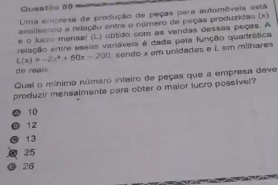 Uma empresa de produção de peças para automóveis está
analisando a relação entre o número de peças produzidas
(x)
e o lucro mensal (L) obtido com as vendas dessas pecas. A
relação entre essas variáveis é dada pela função quadrática
L(x)=-2x^2+50x-200
sendo x em unidades e L em milhares
de reais.
Qual o mínimo número inteiro de peças que a empresa deve
produzir mensalme nte para obter o maior lucro possive!?
A 10
B 12
C 13
25
B 26