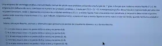 Uma empresa de tecnologia analisa a rentabilidade mensal de um de seus produtos utilizando uma função de 1^circ  grau. A função que modela a receita líquida f(x) da
empresa em milhares de reais, com base no número de unidades vendidas x, é dada por f(x)=2x-8 A interpretação gráfica dessa função é representada por uma reta
no plano cartesiano, onde x representa o número de unidades vendidas e f(x) a receita liquida. Para uma análise mais detalhada é necessário determinar os pontos
exatos onde essa reta cruza os eixos x e y, que indicam respectivamente, o ponto em que a receita líquida se torna nula eovalor da receita quando nenhuma unidade é
vendida.
Sobre a situação descrita assinale a alternativa que apresenta os pontos de cruzamento doxeixo x e y da reta descrita.
a. A reta cruza eixox no ponto (4,0) e o eixo y no ponto (0,8)
b. A reta cruza o eixox no ponto (4,0) e o eixo y no ponto (0,4)
C. A reta cruza o eixo x no ponto (4,0) e o eixo y no ponto (0,-8)
d. A reta cruza o eixo x no ponto (8,0) e o eixo y no ponto (0,-8)
e. A reta cruza o eixo x no ponto (-4,0) e o eixo y no ponto (0,-8)