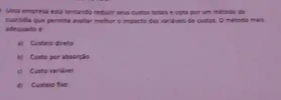 Uma empresa esta tentando reducir seus custos totals e opta por um metodo de
custodia que permite avalat melhor o impacto das varieveis de custos. 0 método mais
adequado e
a) Custeio direto
b) Custo por absorgão
c) Custo variavel
d)Custelo fixo