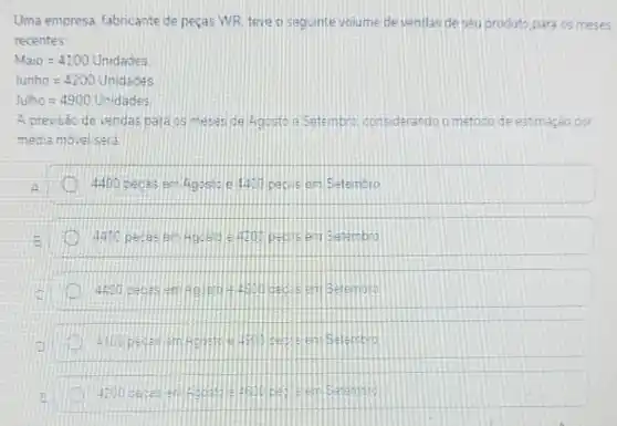 Uma empresa, fabricante de peças WR teve a seguinte volume de vendas de seu produto para os meses
recentes
Na10=4100Unidaoes
hunho=4200unddecess
lume=4900 Unidades
4 previsao de vendas para os meses de 4gesto a Setembre considerando o metoco de estimaçeo por
media movel sera
4.00 pecas em 40050011.00 peris em Setembro
D