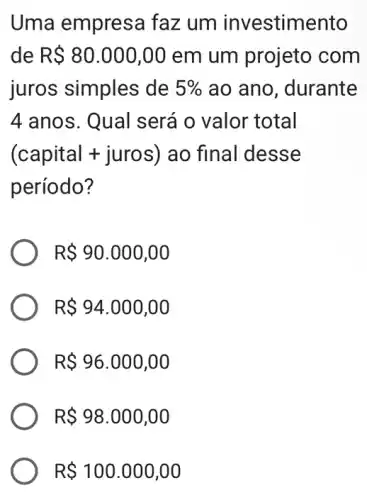 Uma empresa faz um investimento
de R 80.000,00 em um projeto com
juros simples de 5%  ao ano, durante
4 anos. Qual será o valor total
(capital + juros ) ao final desse
período?
R 90.000,00
R 94.000,00
R 96.000,00
R 98.000,00
R 100.000,00