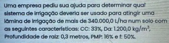 Uma empresa pediu sua ajuda para determinar qual
sistema de irrigação deveria ser usado para atingir uma
lâmlna de irrigação de mais de 340.000,0L/ha num solo com
as seguintes características: CC: 33%  Da: 1.200,0kg/m^3
Profundidade de raiz 0,3 metros, PMP: 16%  ef: 50%