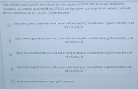 Uma empresa pode escolher entre alugar veiculos pagando R 800.000,00 por ano (totalmente
dedutiveis), ou comprar pagando R 500.000,00 por ano, porém apenas podendo deduzir o valor de
RS200.000,00/ano de IRPJ e CSLL A empresa deve:
A
Optar pela compra tendo em vista que o custo do aluguel, considerando o ganho tributário, é de
A
R 528.000,00
B
Optar pelo aluguel tendo em vista que o custo do aluguel, considerando o ganho tributário, e de
RS528.000,00
Optar pela compra tendo em vista que o custo do aluguel, considerando o ganho tributario e de
c
R 432.000,00
D
Optar pelo aluguel tendo em vista que o custo do aluguel, considerando o ganho tributário e de
R 432.000,00
E Ambos possuem o mesmo custo para a empresa