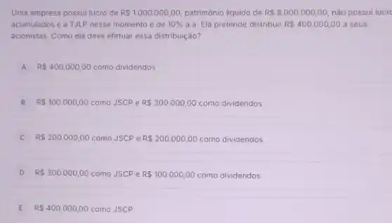 Uma empresa possui lucro de R 1.000.000,00 patrimônio liquido de RS8.000.000,00 nào possui lucre
acumulados e a TJLP nesse momento é de 10%  a.a. Ela pretende distribuir R 400.000,00 a seus
acionistas. Como ela deve efetuar essa distribuição?
A R 400.000,00 como dividendos A
B R 100.000,00 como JSCP e R 300.000,00 como dividendos
R 200.000,00 como JSCP e R 200.000,00 como dividendos
D R 300.000,00 como JSCP e R 100.000,00 como dividendos
E R 400.000,00 como JSCP E