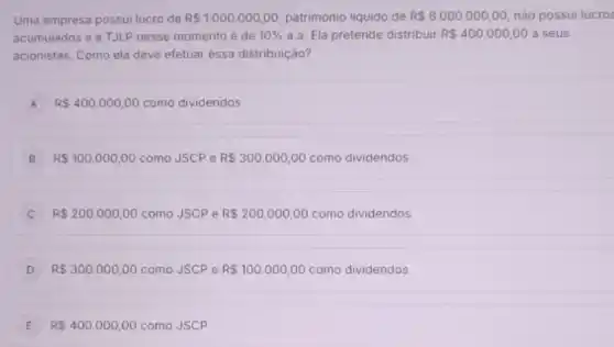 Uma empresa possui lucro de R 1.000.000,00 patrimônio liquido de R 8.000.000,00 nào possui lucros
acumulados e a TJLP nesse momento é de 10%  a.a. Ela pretende distribuir R 400.000,00 a seus
acionistas. Como ela deve efetuar essa distribuição?
A R 400.000,00 como dividendos A
B R 100.000,00 como JSCP e R 300.000,00 como dividendos
R 200.000,00 como JSCPe R 200.000,00 como dividendos
D R 300.000,00 como JSCP e R 100.000,00 como dividendos
E R 400.000,00 como JSCP E