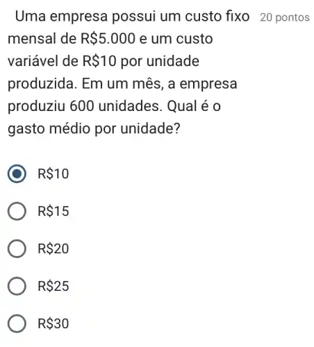 Uma empresa possui um custo fixo 20 pontos
mensal de R 5.000 e um custo
variável de R 10 por unidade
produzida. Em um mês, a empresa
produziu 600 unidades. Qual é 0
gasto médio por unidade?
R 10
R 15
R 20
R 25
R 30