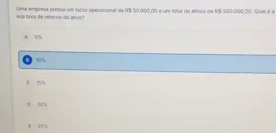 Uma empresa possui um lucro operacional de R 50.000,00 e um total de ativos de R 500.000,00 Qualé a
sua taxa de retorno do ativo?
A 5% 
B 10% 
C 15% 
D 20% 
E 25%