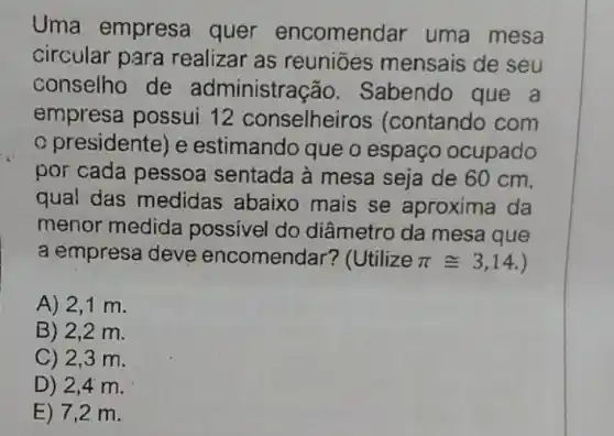 Uma empresa quer encomen Jar uma mesa
circular para realizar as reuniōes mensais de seu
conselho de administra ;ão. Sabendo que a
empresa possui 12 conselheir os (contando com
presidente) e estimando que o espaço ocupado
por cada pessoa sentada à mesa seja de 60 cm,
qual das medidas abaixo mais se aproxima da
menor medida possivel do diâmetro da mesa que
a empresa deve encomendar? (Utilize pi cong 3,14
A) 2,1 m.
B) 2,2 m.
C) 2,3 m.
D) 2,4 m.
E) 7,2 m.