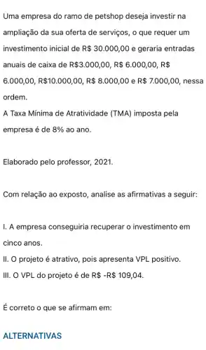 Uma empresa do ramo de petshop deseja investir na
ampliação da sua oferta de serviços, o que requer um
investimento inicial de R 30.000,00 e geraria entradas
anuais de caixa de R 3.000,00,R 6.000,00,R 
6.000,00,R 10.000,00,R 8.000,00 e R 7.000,00 , nessa
ordem.
A Taxa Mínima de Atratividade (TMA)imposta pela
empresa é de 8%  ao ano.
Elaborado pelo professor, 2021.
Com relação ao exposto, analise as afirmativas a seguir:
I. A empresa conseguiria recuperar o investimento em
cinco anos.
II. O projeto é atrativo, pois apresenta VPL positivo.
III. O VPL do projeto é de R -R 109,04
É correto o que se afirmam em:
ALTERNATIVAS