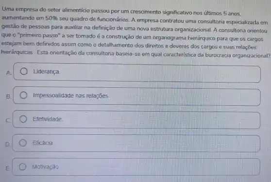 Uma empresa do setor alimenticio passou por um crescimento significativo nos últimos 5 anos.
aumentando em 50% 
seu quadro de funcionários. A empresa contratou uma consultoria especializada em
gestão de pessoas para auxiliar na definição de uma nova estrutura organizacional. A consultoria orientou
que o "primeiro passo" a ser tomado é a construção de um organograma hierárquico para que os cargos
estejam bem definidos assim como o detalhamento dos direitos e deveres dos cargos e suas relaçōes
hierárquicas Esta orientação da consultoria baseia-se em qual caracteristica da burocracia organizacional?
A.
Liderança
B.
Impessoalidade nas relações.
Efetividade.
Eficácia
square