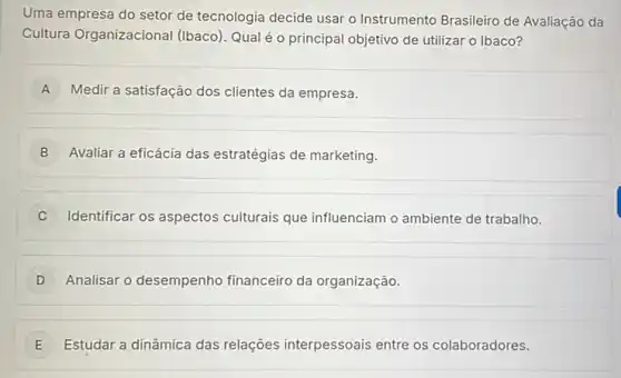 Uma empresa do setor de tecnologia decide usar o Instrumento Brasileiro de Avaliação da
Cultura Organizacional (Ibaco). Qual é o principal objetivo de utilizar o Ibaco?
A Medir a satisfação dos clientes da empresa. A
B Avaliar a eficácia das estratégias de marketing.
C Identificar os aspectos culturais que influenciam o ambiente de trabalho.
D Analisar o desempenho financeiro da organização.
E Estudar a dinâmica das relações interpessoais entre os colaboradores. E