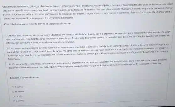 Uma empresa tem como principal objetivo à criação e obtenção de valor.entretanto, outros objetivos também estão implicitos, dos quais se destacam uma maior
taxa de retorno do capital, participação do mercado obtenção de recursos financeiros Um bom planejamento financeiro é a forma de garantir que os objetivos e
planos traçados em relação às áreas particulares de operação da empresa sejam viáveis e internamente coerentes Para isso, a ferramenta utilizada para 0
planejamento de médio a longo prazoéo Orçamento Empresarial.
Com relação a essa ferramenta tem-se as seguintes afirmativas:
1. Um dos instrumentos mais importantes utilizados em tomadas de decisôes financeiras é o orçamento empresarial que é representado pelo orçamento geral,
que, por sua vez é composto pelos orçamentos especificos. As decisioes financeiras devem ser tomadas com base em informações geradas por sistema de
informaçoes contábeis e financeiras adequadamente estruturadas.
II. Uma empresa é um sistema que visa aumentar os recursos nela investidos e para isso o planejamento estratégico traça objetivos de curto, médio e longo prazo
para atingir a visão dos seus investidores. Levando em conta que os recursos têm um valor economico e, portanto, os resultados esperados em relação as
atividades exercidas devem ser expressos em valores monetários podemos afirmar que o Planejamento Estratégico e o Orçamento Empresarial sao a mesma
ferramenta.
III. Os orçamentos especificos referem-se ao planejamento orgamentario de projetos especificos de investimentos, como nova estrutura novos produtos,
desenvolvimento de um novo mercado, aquisição de máquinas e equipamentos etc. que estáo ligados diretamente ao planejamento estratégico da empress.
É correto o que se afirma em
II, apenas
III, apenas
I, lle III.
1, apenas