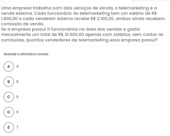 Uma empresa trabalha com dois serviços de venda, o telemarketing e a
venda externa. Cada funcionário do telemarketing tem um salário de R 
1.800,00 e cada vendedor externo recebe R 2.100,00 ambos ainda recebem
comissão de venda.
Se a empresa possui II funcionários na área das vendas e gasta
mensalmente um total de R 21.600,00 apenas com salários , sem contar as
comissões, quantos vendedores de telemarketing essa empresa possui?
Assinale a afirmativa correta
A 4
n
B ) 8
C 5 C
D 6
E 7 E