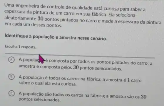 Uma engenheira de controle de qualidade está curiosa para saber a
espessura da pintura de um carro em sua fábrica. Ela seleciona
aleatoriamente 30 pontos pintados no carro e mede a espessura da pintura
em cada um desses pontos.
Identifique a população e amostra nesse cenário.
Escolha 1 resposta:
A A populace composta por todos os pontos pintados do carro; a
amostra é composta pelos 30 pontos selecionados.
B
A população é todos os carros na fábrica.a amostra é 1 carro
sobre o qual ela está curiosa.
C
A população são todos os carros na fábrica a amostra são os 30
pontos selecionados.