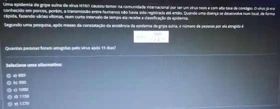 Uma epidemia de gripe suína de virus HIN1 causou temor na comunidade internacional por ser um virus novo e com alta taxa de contágio.O virus já era
conhecido em porcos.porém, a transmissão entre humanos não havia sido registrada até então. Quando uma doença se desenvolve num local, de forma
rápida, fazendo várias vitimas, num curto intervalo de tempo ela recebe a classificação de epidemia.
Segundo uma pesquisa, após meses da constatação da existência da epidemia de gripe suína, o número de pessoas por ela atingida é
Quantas pessoas foram atingidas pelo virus após 15 dias?
Selecione uma alternativa:
a) 889
b) 990
c) 1000
d) 1150
e) 1270
N(t)=(2000)/(2+4^-2)