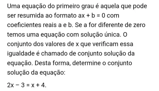 Uma equação do primeiro grau é aquela que pode
ser resumida ao formato ax+b=0com
coeficien es reais a e b . Se a for diferente de zero
temos uma equação com solução única. 0
conjunto dos valores de x que verificam essa
iqualdade é chamado de conjunto solução da
equação. D esta forma , determine o conjunto
solução da equação:
2x-3=x+4