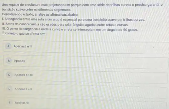 Uma equipe de arquitetura está projetando um parque com uma série de trilhas curvas e precisa garantir a
transição suave entre os diferentes segmentos.
Considerando o texto, analise as afirmativas abaixo:
I. A tangência entre uma reta e um arco é essencial para uma transição suave em trilhas curvas.
II. Arcos de concordância são usados para criar angulos agudos entre retas e curvas.
III. O ponto de tangência é onde a curva e a reta se interceptam em um ângulo de 90 graus.
E correto o que se afirma em:
A Apenas le III
B Apenas I
C Apenas le III
D Apenas le II
E Apenas III