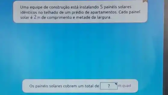 Uma equipe de construção está instalando 5 painéis solares
identicos no telhado de um prédio de apartamentos. Cada painel
solar é2m de comprimento e metade da largura.
Os painéis solares cobrem um total de square  m quad