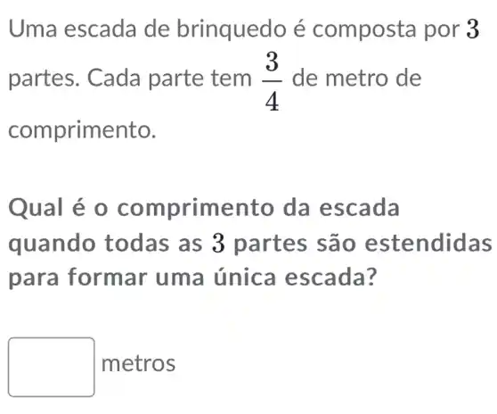 Uma escada de brinquedo é por 3
partes. Cada parte tem (3)/(4) de metro de
compr imento.
Qual é o comp rimento da es cada
quando todas as 3 partes s ão es tendidas
para formar uma única es cada ?
square  metros