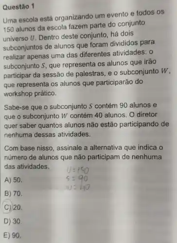 Uma escola está organizando um evento e todos os
150 alunos da escola fazem parte do conjunto
universo U . Dentro deste conjunto, há dois
subconjuntos de alunos que foram divididos para
realizar apenas uma das diferentes atividades : 0
subconjunto s,que representa os alunos que irão
participar da sessão de palestras, e o subconjunto w
que representa os alunos que participarão do
workshop prático.
Sabe-se que o subconjunto S contém 90 alunos e
que o subconjunto W contém 40 alunos. 0 diretor
quer saber quantos alunos não estão participando de
nenhuma dessas atividades.
Com base nisso , assinale a alternativa que indica o
número de alunos que não participam de nenhuma
das atividades.
A) 50.
B) 70.
C 20.
Questão 1
E) 90.