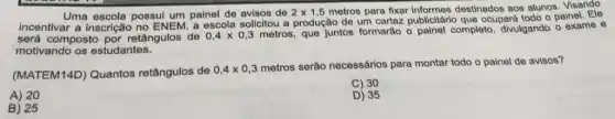 Uma escola possui um painel de avisos de 2times 1,5 metros para fixar destinados aos alunos Visando
incentivar a inscrição a escola solicitou a produção de um cartaz publicitário que ocupard todo o painel. Ele
será composto por retângulos de 0,4times 0,3metros
que juntos formarão o painel completo, divulgando o exame e
motivando os estudantes.
(MATEM14D) Quantos retângulos de
0,4times 0,3
metros serão necessários para montar todo o painel de avisos?
C) 30
A) 20
D) 35
B) 25