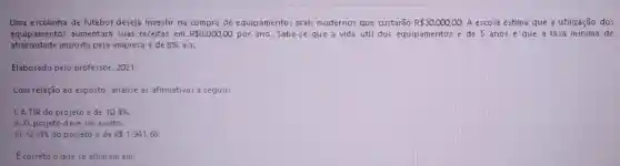 Uma escolinha de futebol deseja investir na de equipamentos mais modernos que custarão R 30.000,00. A escola estima que a utilização dos
equipamentos aumentará suas receitas em R 8.000,00 por ano. Sabe-se que a vida útil dos equipamentos acute (e) de 5 anos e que a taxa mínima de
atratividade imposta pela empresa acute (e) de 8%  a.a.
Elaborado pelo professor 2021.
Com relação ao exposto analise as afirmativas a seguir:
1. A TIR do projeto é de 10,4% .
II. O projeto deve ser a ceito.
III. O VPL do projeto é de R 1.941,68
E correto o que se afirmam em: