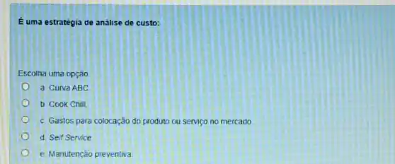 É uma estratégia de análise de custo:
Escolha uma opção
a Curva ABC
b. Cook Chill
c. Gastos para colocação do produto ou serviço no mercado
d. Self Service
e. Manutenção preventiva