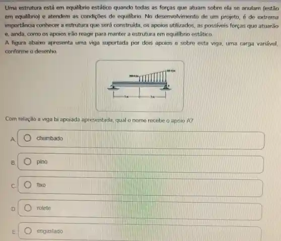 Uma estrutura está em equilibrio estático quando todas as forças que atuam sobre ela se anulam (estão
em equilibrio) e atendem as condições de equilibrio. No desenvolvimento de um projeto, é de extrema
importância conhecer a estrutura que será construída, os apoios utilizados, as possiveis forças que atuarão
e, ainda, como os apoios irão reagir para manter a estrutura em equilibrio estático.
A figura abaixo apresenta uma viga suportada por dois apoios e sobre esta viga, uma carga variável,
conforme o desenho.
Com relação a viga bi apoiada apresentada qualo nome recebe o apoio A?
chumbado
pino
fixo
rolete
engastado