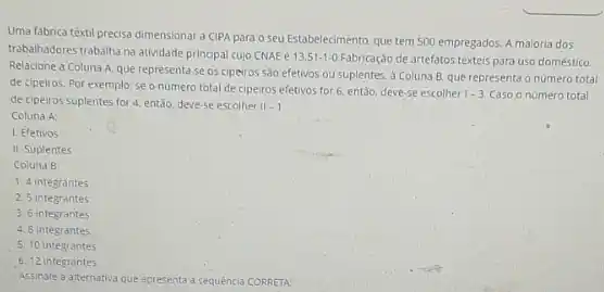 Uma fabrica têxtil precisa dimensionar a CIPA parao seu Estabelecimento, que tem 500 empregados. A maioria dos
trabalhadores trabalha na atividade principal cujo CNAE é
13.51-1-0	de artefatos téxteis para uso doméstico.
Relacione a Coluna A que representa se os ciperos sao efetivos ou suplentes. a Coluna B que representa o numero total
de cipeiros. Por exemplo:se o numero total de cipeiros efetivos for 6, ent3o, deve-se escolher
1-3. Caso o número total
de cipeiros suplentes for 4. entǎo, deve-se escolher 11-1
Coluna A:
1. Efetivos
II. Suplentes
Coluna B:
1. 4 integrantes
2.5 integrantes
3. 6 integrantes
4. 8 integrantes
5. 10 integrantes
6. 12 integrantes
Assinale a aternativa que apresenta a sequencia CORRETA