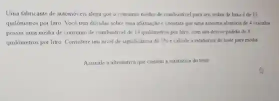 Uma fabricante de automóveis alega que o consumo medio de combustivel para seu sedan de luxo é de 15
quilômetros por litro Vocé tem duvidas sobre essa afirmação e constata que uma amostra aleatória de 4 veiculos
possui uma média de consumo de combustivel de 14 quilómetros por litro com um destio padrio de 4
quilômetros por litro Considere um nivel de significancia de 5%  e calcule a estatistica do teste para média
Assinale a alternativa que contem a estatistica do teste